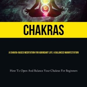 Chakras: A Chakra-Based Meditation For Abundant Life: A Balanced Manifestation (How To Open And Balance Your Chakras For Beginners)