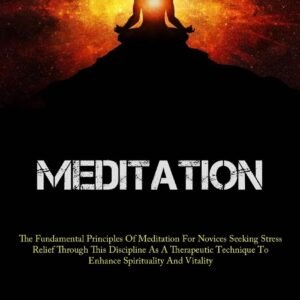 Meditation: The Fundamental Principles Of Meditation For Novices Seeking Stress Relief Through This Discipline As A Therapeutic Technique To Enhance Spirituality And Vitality